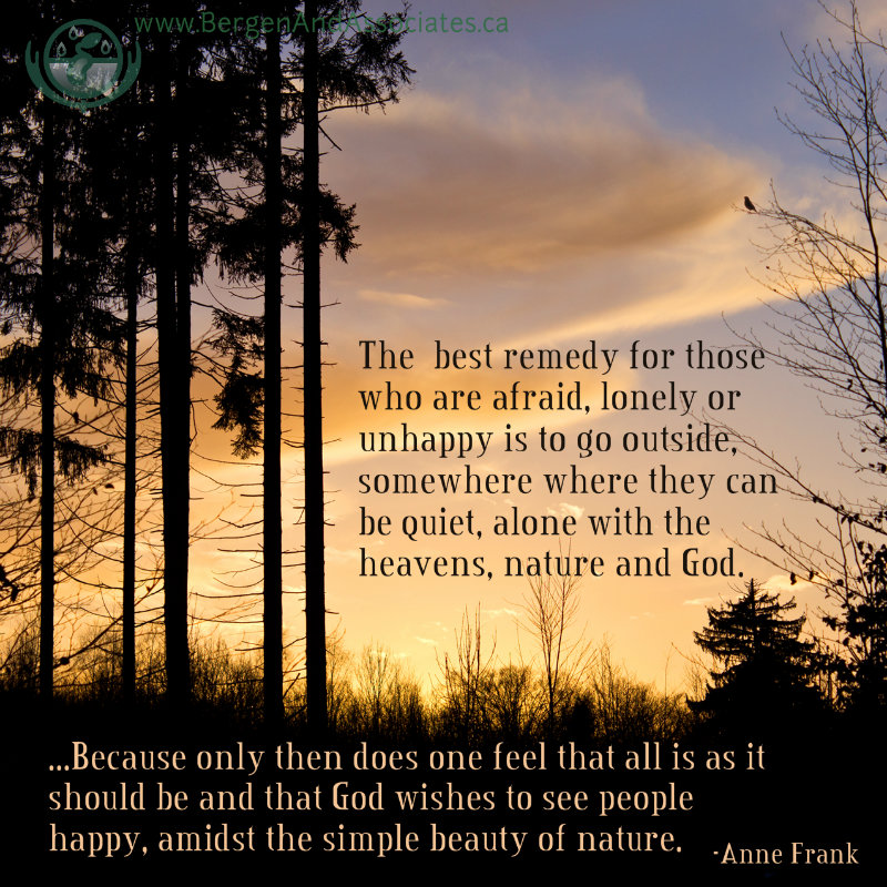 The best remedy for those who are afraid, lonely or unhappy is to go outside, somewhere where they can be quiet, alone with the heavens, nature and God. Because only then does one feel that all is as it should be and that God wishes to see people happy, amidst the simple beauty of nature. Anne Frank